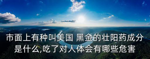 市面上有種叫美國 黑金的壯陽藥成分是什么,吃了對(duì)人體會(huì)有哪些危害