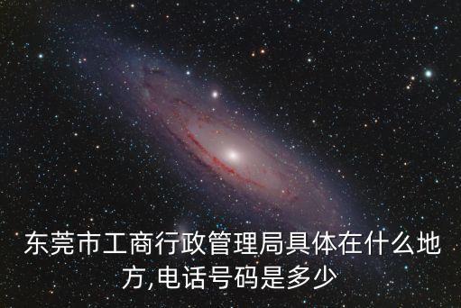  東莞市工商行政管理局具體在什么地方,電話號碼是多少