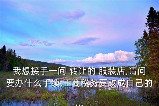我想接手一間 轉(zhuǎn)讓的 服裝店,請問要辦什么手續(xù),工商稅務(wù)要改成自己的...