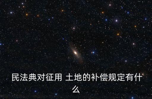  民法典對(duì)征用 土地的補(bǔ)償規(guī)定有什么