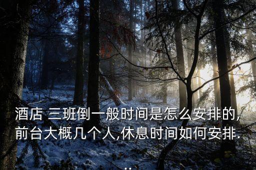 酒店 三班倒一般時間是怎么安排的,前臺大概幾個人,休息時間如何安排...