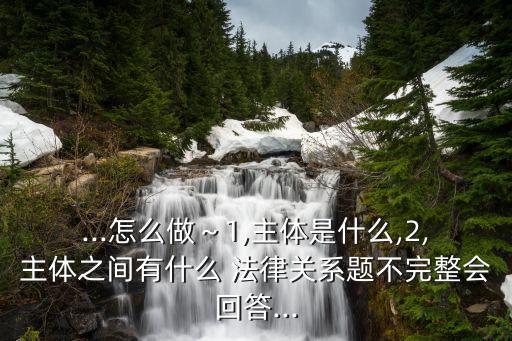 ...怎么做～1,主體是什么,2,主體之間有什么 法律關(guān)系題不完整會(huì)回答...