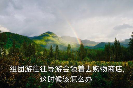  組團游往往導游會領著去購物商店,這時候該怎么辦