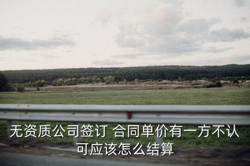 無(wú)資質(zhì)公司簽訂 合同單價(jià)有一方不認(rèn)可應(yīng)該怎么結(jié)算
