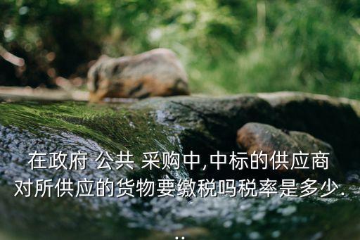 在政府 公共 采購中,中標(biāo)的供應(yīng)商對所供應(yīng)的貨物要繳稅嗎稅率是多少...
