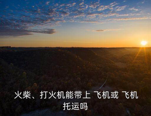  火柴、打火機(jī)能帶上 飛機(jī)或 飛機(jī)托運(yùn)嗎