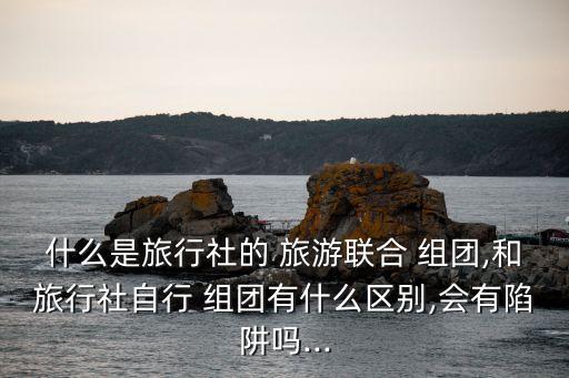 什么是旅行社的 旅游聯(lián)合 組團,和旅行社自行 組團有什么區(qū)別,會有陷阱嗎...