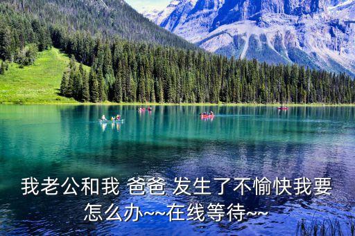 我老公和我 爸爸 發(fā)生了不愉快我要怎么辦~~在線等待~~