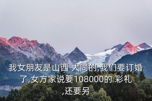我女朋友是山西 大同的,我們要訂婚了,女方家說(shuō)要108000的 彩禮,還要另