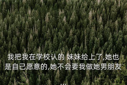 我把我在學(xué)校認(rèn)的 妹妹給上了,她也是自己愿意的,她不會(huì)要我做她男朋友...