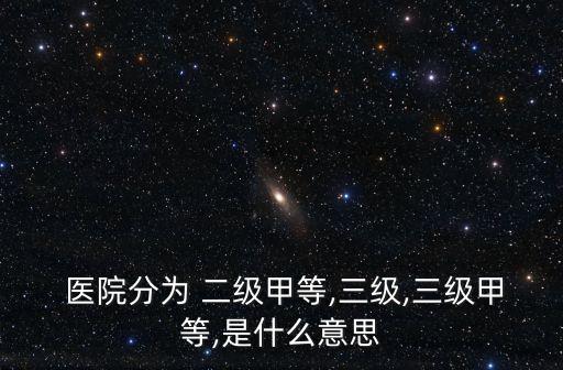 醫(yī)院分為 二級(jí)甲等,三級(jí),三級(jí)甲等,是什么意思