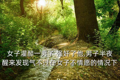 女子灌醉一男子 強(qiáng)奸了他,男子半夜醒來發(fā)現(xiàn)氣不過在女子不情愿的情況下...