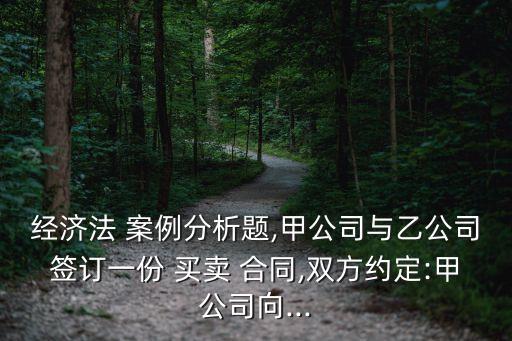 經(jīng)濟(jì)法 案例分析題,甲公司與乙公司簽訂一份 買賣 合同,雙方約定:甲公司向...
