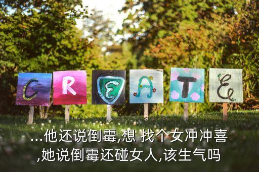 ...他還說倒霉,想 找個女沖沖喜,她說倒霉還碰女人,該生氣嗎