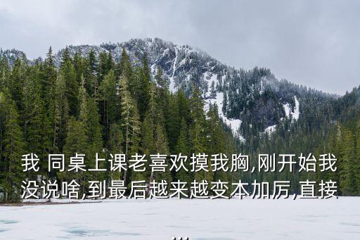 我 同桌上課老喜歡摸我胸,剛開始我沒說啥,到最后越來越變本加厲,直接...