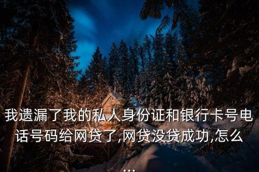 我遺漏了我的私人身份證和銀行卡號電話號碼給網(wǎng)貸了,網(wǎng)貸沒貸成功,怎么...
