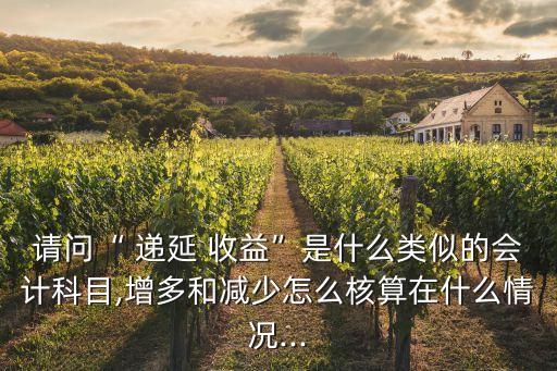 請問“ 遞延 收益”是什么類似的會計科目,增多和減少怎么核算在什么情況...