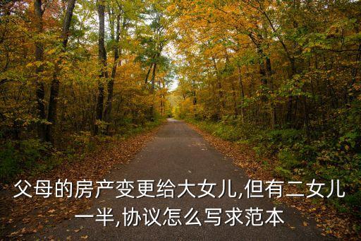 父母的房產變更給大女兒,但有二女兒一半,協(xié)議怎么寫求范本