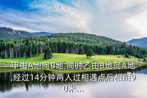 甲由A地向B地,同時(shí)乙由B地向A地,經(jīng)過(guò)14分鐘兩人過(guò)相遇點(diǎn)后相距90米...