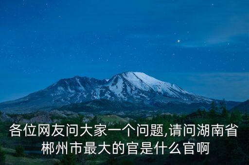 各位網(wǎng)友問大家一個(gè)問題,請(qǐng)問湖南省 郴州市最大的官是什么官啊