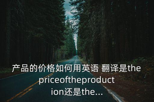 產(chǎn)品的價(jià)格如何用英語(yǔ) 翻譯是thepriceoftheproduction還是the...