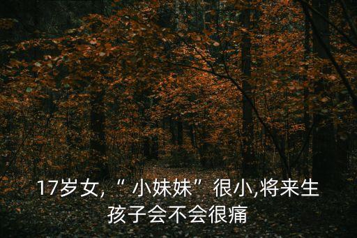 17歲女,“ 小妹妹”很小,將來(lái)生孩子會(huì)不會(huì)很痛