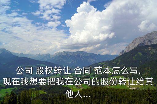 公司 股權(quán)轉(zhuǎn)讓 合同 范本怎么寫,現(xiàn)在我想要把我在公司的股份轉(zhuǎn)讓給其他人...