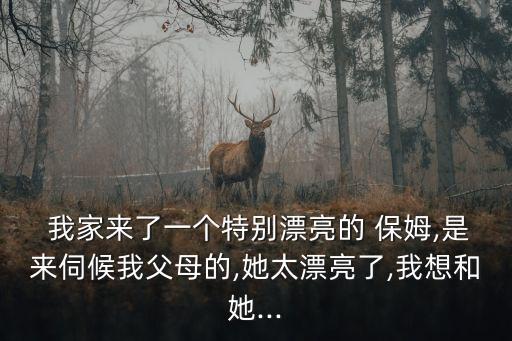  我家來了一個特別漂亮的 保姆,是來伺候我父母的,她太漂亮了,我想和她...