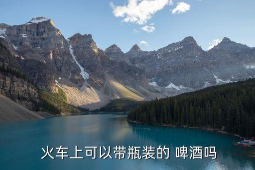火車可以帶啤酒嗎,高鐵可以帶啤酒嗎