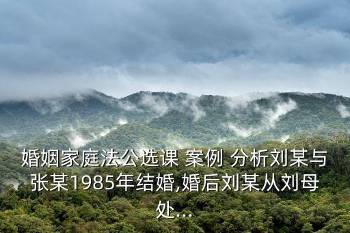 婚姻家庭法公選課 案例 分析劉某與張某1985年結(jié)婚,婚后劉某從劉母處...