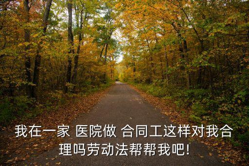 我在一家 醫(yī)院做 合同工這樣對(duì)我合理嗎勞動(dòng)法幫幫我吧!