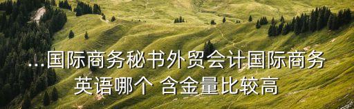 ...國際商務秘書外貿(mào)會計國際商務英語哪個 含金量比較高