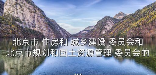 北京市 住房和 城鄉(xiāng)建設(shè) 委員會(huì)和北京市規(guī)劃和國土資源管理 委員會(huì)的...