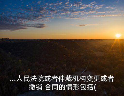 ...人民法院或者仲裁機構(gòu)變更或者 撤銷 合同的情形包括(
