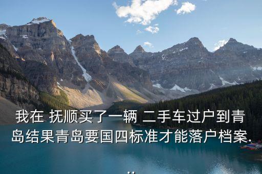 我在 撫順買了一輛 二手車過戶到青島結(jié)果青島要國四標(biāo)準(zhǔn)才能落戶檔案...