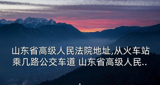  山東省高級人民法院地址,從火車站乘幾路公交車道 山東省高級人民...