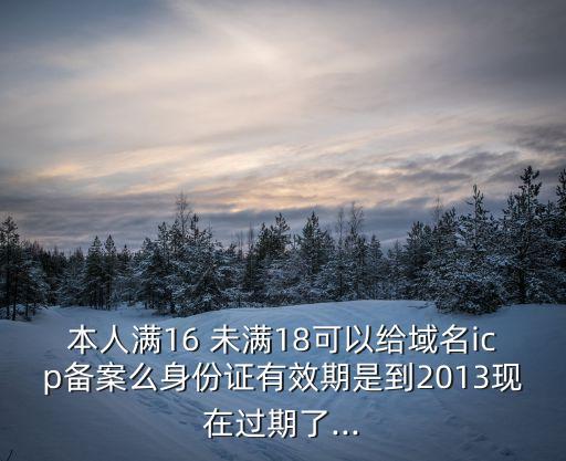 本人滿16 未滿18可以給域名icp備案么身份證有效期是到2013現(xiàn)在過(guò)期了...