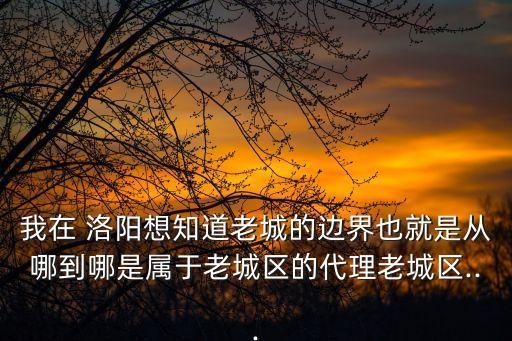 我在 洛陽想知道老城的邊界也就是從哪到哪是屬于老城區(qū)的代理老城區(qū)...