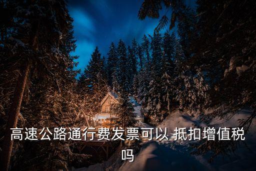 過路費進項稅抵扣規(guī)定,過橋過路費可以抵扣進項稅嗎2022