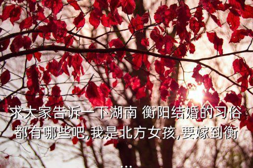 求大家告訴一下湖南 衡陽結(jié)婚的習俗都有哪些吧,我是北方女孩,要嫁到衡...