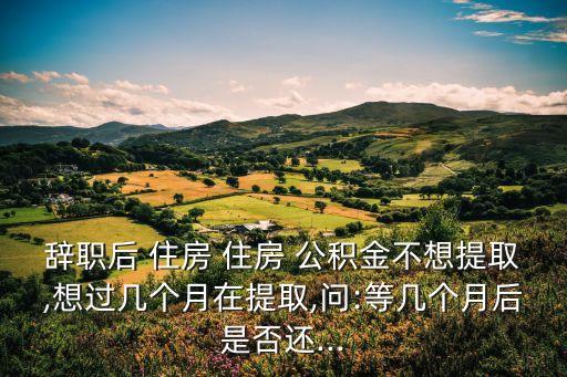 辭職后 住房 住房 公積金不想提取,想過幾個月在提取,問:等幾個月后是否還...