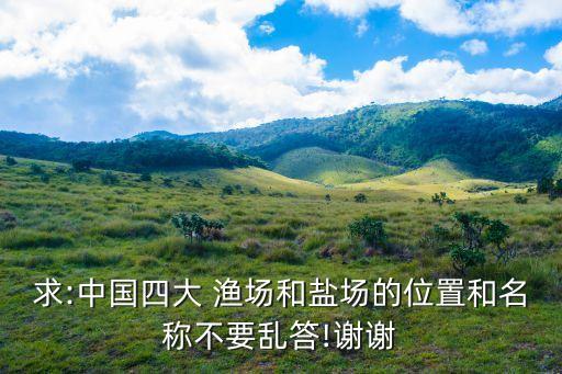 求:中國四大 漁場和鹽場的位置和名稱不要亂答!謝謝