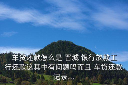  車貸還款怎么是 晉城 銀行放款工行還款這其中有問題嗎而且 車貸還款記錄...