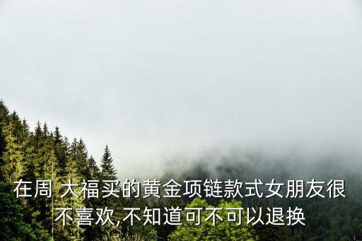 在周 大福買的黃金項(xiàng)鏈款式女朋友很不喜歡,不知道可不可以退換