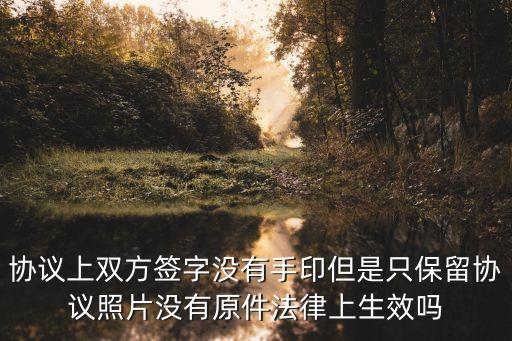 協(xié)議上雙方簽字沒有手印但是只保留協(xié)議照片沒有原件法律上生效嗎