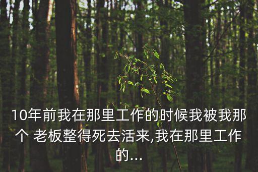 10年前我在那里工作的時候我被我那個 老板整得死去活來,我在那里工作的...