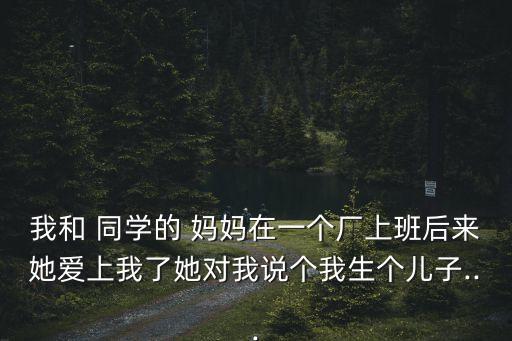 我和 同學的 媽媽在一個廠上班后來她愛上我了她對我說個我生個兒子...