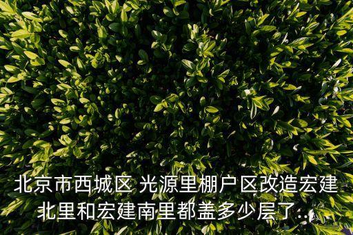 北京市西城區(qū) 光源里棚戶區(qū)改造宏建北里和宏建南里都蓋多少層了...