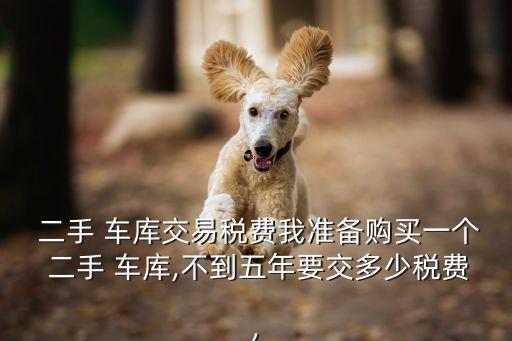  二手 車庫交易稅費我準(zhǔn)備購買一個 二手 車庫,不到五年要交多少稅費,