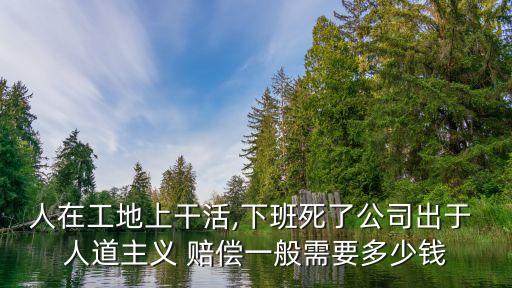 人在工地上干活,下班死了公司出于 人道主義 賠償一般需要多少錢